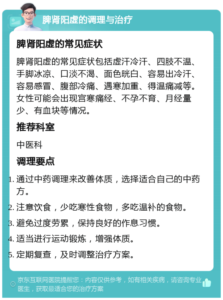 脾肾阳虚的调理与治疗 脾肾阳虚的常见症状 脾肾阳虚的常见症状包括虚汗冷汗、四肢不温、手脚冰凉、口淡不渴、面色晄白、容易出冷汗、容易感冒、腹部冷痛、遇寒加重、得温痛减等。女性可能会出现宫寒痛经、不孕不育、月经量少、有血块等情况。 推荐科室 中医科 调理要点 通过中药调理来改善体质，选择适合自己的中药方。 注意饮食，少吃寒性食物，多吃温补的食物。 避免过度劳累，保持良好的作息习惯。 适当进行运动锻炼，增强体质。 定期复查，及时调整治疗方案。