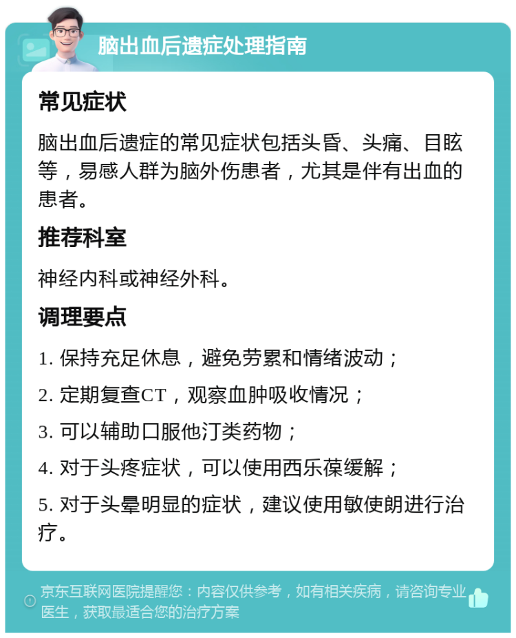 脑出血后遗症处理指南 常见症状 脑出血后遗症的常见症状包括头昏、头痛、目眩等，易感人群为脑外伤患者，尤其是伴有出血的患者。 推荐科室 神经内科或神经外科。 调理要点 1. 保持充足休息，避免劳累和情绪波动； 2. 定期复查CT，观察血肿吸收情况； 3. 可以辅助口服他汀类药物； 4. 对于头疼症状，可以使用西乐葆缓解； 5. 对于头晕明显的症状，建议使用敏使朗进行治疗。