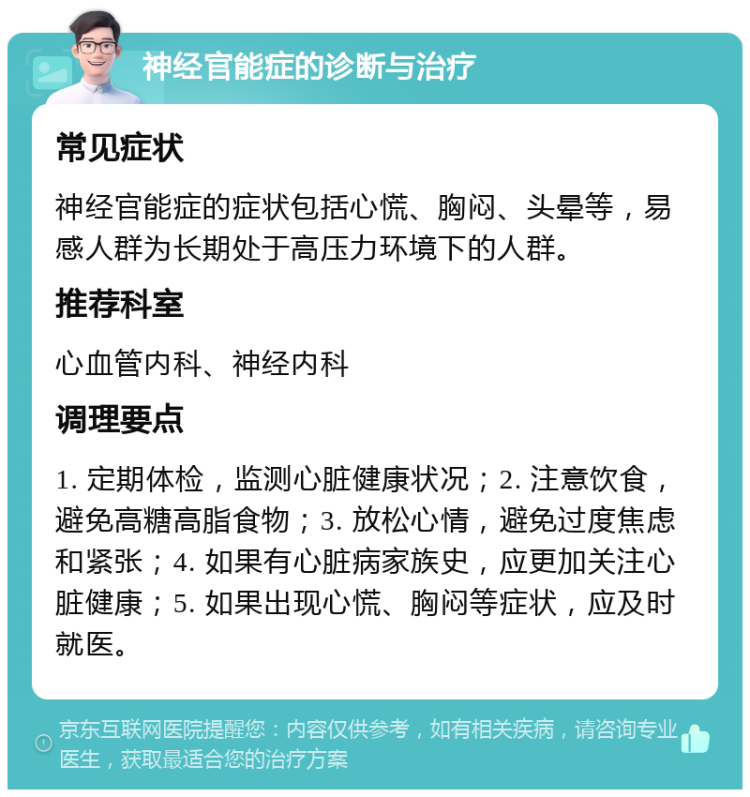 神经官能症的诊断与治疗 常见症状 神经官能症的症状包括心慌、胸闷、头晕等，易感人群为长期处于高压力环境下的人群。 推荐科室 心血管内科、神经内科 调理要点 1. 定期体检，监测心脏健康状况；2. 注意饮食，避免高糖高脂食物；3. 放松心情，避免过度焦虑和紧张；4. 如果有心脏病家族史，应更加关注心脏健康；5. 如果出现心慌、胸闷等症状，应及时就医。