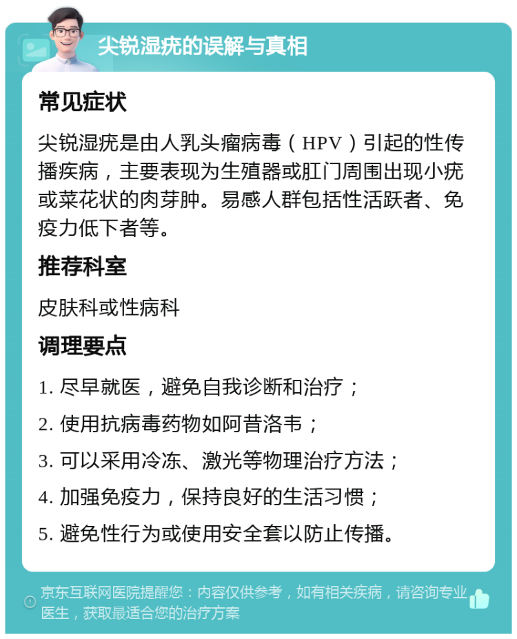 尖锐湿疣的误解与真相 常见症状 尖锐湿疣是由人乳头瘤病毒（HPV）引起的性传播疾病，主要表现为生殖器或肛门周围出现小疣或菜花状的肉芽肿。易感人群包括性活跃者、免疫力低下者等。 推荐科室 皮肤科或性病科 调理要点 1. 尽早就医，避免自我诊断和治疗； 2. 使用抗病毒药物如阿昔洛韦； 3. 可以采用冷冻、激光等物理治疗方法； 4. 加强免疫力，保持良好的生活习惯； 5. 避免性行为或使用安全套以防止传播。