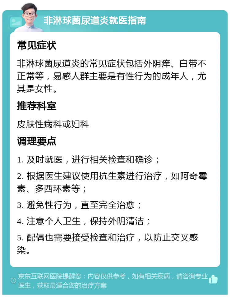 非淋球菌尿道炎就医指南 常见症状 非淋球菌尿道炎的常见症状包括外阴痒、白带不正常等，易感人群主要是有性行为的成年人，尤其是女性。 推荐科室 皮肤性病科或妇科 调理要点 1. 及时就医，进行相关检查和确诊； 2. 根据医生建议使用抗生素进行治疗，如阿奇霉素、多西环素等； 3. 避免性行为，直至完全治愈； 4. 注意个人卫生，保持外阴清洁； 5. 配偶也需要接受检查和治疗，以防止交叉感染。