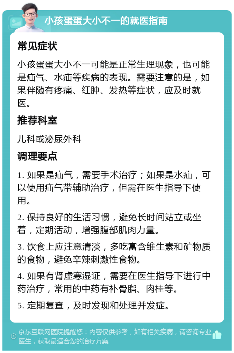 小孩蛋蛋大小不一的就医指南 常见症状 小孩蛋蛋大小不一可能是正常生理现象，也可能是疝气、水疝等疾病的表现。需要注意的是，如果伴随有疼痛、红肿、发热等症状，应及时就医。 推荐科室 儿科或泌尿外科 调理要点 1. 如果是疝气，需要手术治疗；如果是水疝，可以使用疝气带辅助治疗，但需在医生指导下使用。 2. 保持良好的生活习惯，避免长时间站立或坐着，定期活动，增强腹部肌肉力量。 3. 饮食上应注意清淡，多吃富含维生素和矿物质的食物，避免辛辣刺激性食物。 4. 如果有肾虚寒湿证，需要在医生指导下进行中药治疗，常用的中药有补骨脂、肉桂等。 5. 定期复查，及时发现和处理并发症。