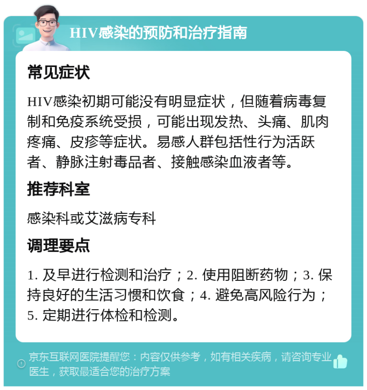 HIV感染的预防和治疗指南 常见症状 HIV感染初期可能没有明显症状，但随着病毒复制和免疫系统受损，可能出现发热、头痛、肌肉疼痛、皮疹等症状。易感人群包括性行为活跃者、静脉注射毒品者、接触感染血液者等。 推荐科室 感染科或艾滋病专科 调理要点 1. 及早进行检测和治疗；2. 使用阻断药物；3. 保持良好的生活习惯和饮食；4. 避免高风险行为；5. 定期进行体检和检测。