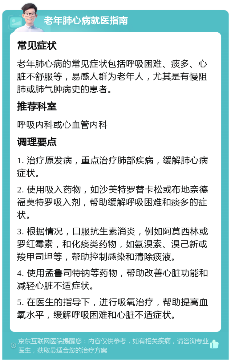 老年肺心病就医指南 常见症状 老年肺心病的常见症状包括呼吸困难、痰多、心脏不舒服等，易感人群为老年人，尤其是有慢阻肺或肺气肿病史的患者。 推荐科室 呼吸内科或心血管内科 调理要点 1. 治疗原发病，重点治疗肺部疾病，缓解肺心病症状。 2. 使用吸入药物，如沙美特罗替卡松或布地奈德福莫特罗吸入剂，帮助缓解呼吸困难和痰多的症状。 3. 根据情况，口服抗生素消炎，例如阿莫西林或罗红霉素，和化痰类药物，如氨溴索、溴己新或羧甲司坦等，帮助控制感染和清除痰液。 4. 使用孟鲁司特钠等药物，帮助改善心脏功能和减轻心脏不适症状。 5. 在医生的指导下，进行吸氧治疗，帮助提高血氧水平，缓解呼吸困难和心脏不适症状。