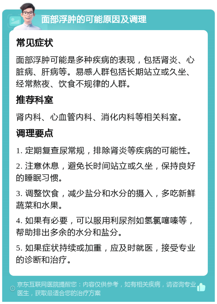 面部浮肿的可能原因及调理 常见症状 面部浮肿可能是多种疾病的表现，包括肾炎、心脏病、肝病等。易感人群包括长期站立或久坐、经常熬夜、饮食不规律的人群。 推荐科室 肾内科、心血管内科、消化内科等相关科室。 调理要点 1. 定期复查尿常规，排除肾炎等疾病的可能性。 2. 注意休息，避免长时间站立或久坐，保持良好的睡眠习惯。 3. 调整饮食，减少盐分和水分的摄入，多吃新鲜蔬菜和水果。 4. 如果有必要，可以服用利尿剂如氢氯噻嗪等，帮助排出多余的水分和盐分。 5. 如果症状持续或加重，应及时就医，接受专业的诊断和治疗。