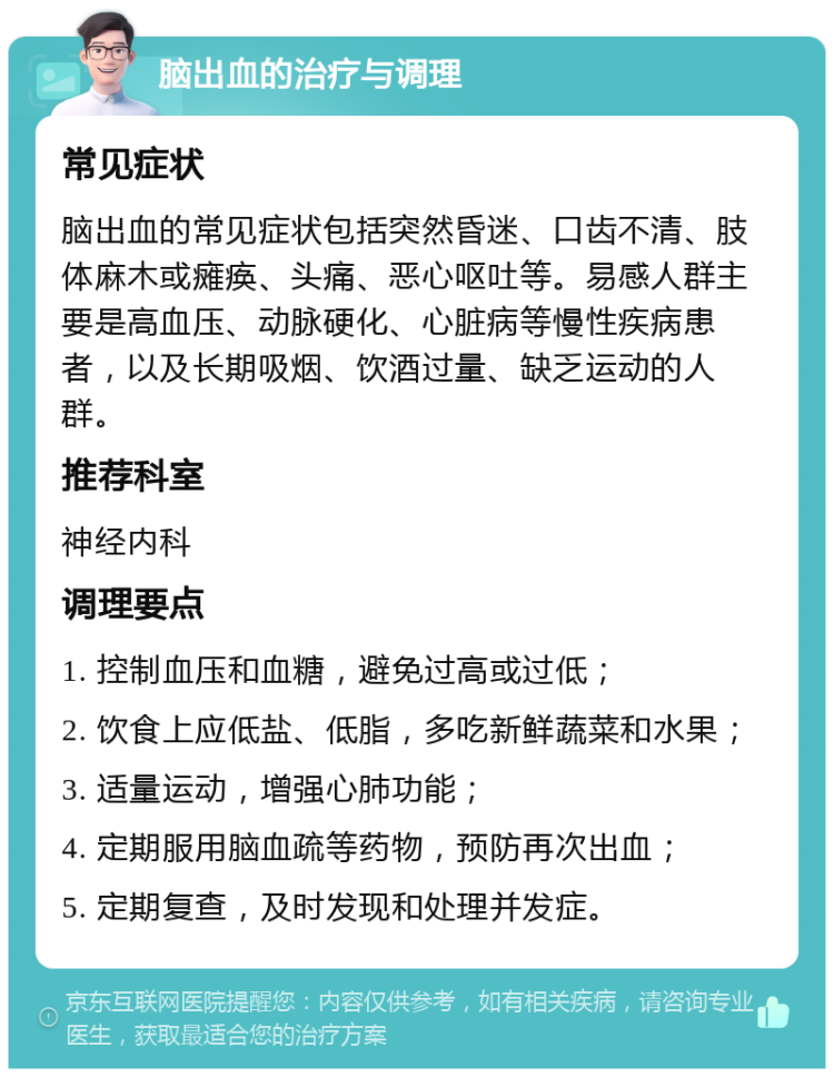 脑出血的治疗与调理 常见症状 脑出血的常见症状包括突然昏迷、口齿不清、肢体麻木或瘫痪、头痛、恶心呕吐等。易感人群主要是高血压、动脉硬化、心脏病等慢性疾病患者，以及长期吸烟、饮酒过量、缺乏运动的人群。 推荐科室 神经内科 调理要点 1. 控制血压和血糖，避免过高或过低； 2. 饮食上应低盐、低脂，多吃新鲜蔬菜和水果； 3. 适量运动，增强心肺功能； 4. 定期服用脑血疏等药物，预防再次出血； 5. 定期复查，及时发现和处理并发症。