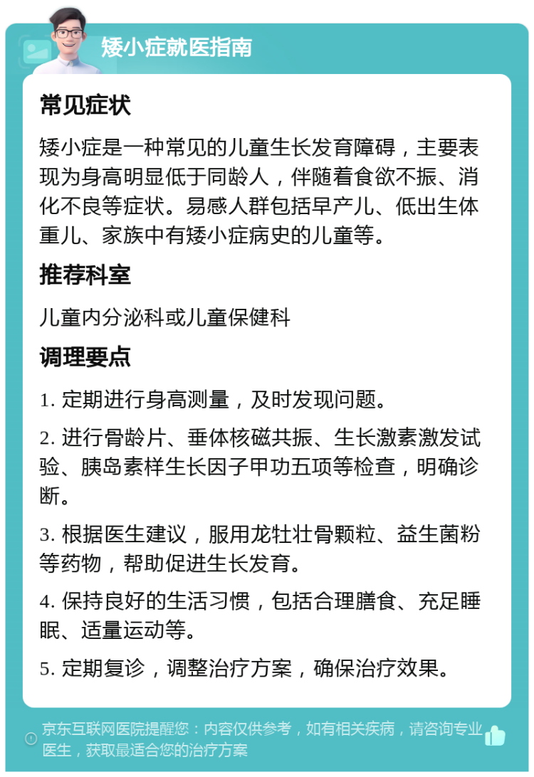 矮小症就医指南 常见症状 矮小症是一种常见的儿童生长发育障碍，主要表现为身高明显低于同龄人，伴随着食欲不振、消化不良等症状。易感人群包括早产儿、低出生体重儿、家族中有矮小症病史的儿童等。 推荐科室 儿童内分泌科或儿童保健科 调理要点 1. 定期进行身高测量，及时发现问题。 2. 进行骨龄片、垂体核磁共振、生长激素激发试验、胰岛素样生长因子甲功五项等检查，明确诊断。 3. 根据医生建议，服用龙牡壮骨颗粒、益生菌粉等药物，帮助促进生长发育。 4. 保持良好的生活习惯，包括合理膳食、充足睡眠、适量运动等。 5. 定期复诊，调整治疗方案，确保治疗效果。