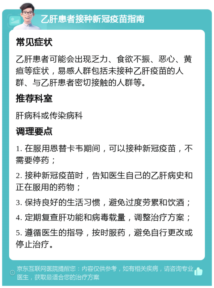 乙肝患者接种新冠疫苗指南 常见症状 乙肝患者可能会出现乏力、食欲不振、恶心、黄疸等症状，易感人群包括未接种乙肝疫苗的人群、与乙肝患者密切接触的人群等。 推荐科室 肝病科或传染病科 调理要点 1. 在服用恩替卡韦期间，可以接种新冠疫苗，不需要停药； 2. 接种新冠疫苗时，告知医生自己的乙肝病史和正在服用的药物； 3. 保持良好的生活习惯，避免过度劳累和饮酒； 4. 定期复查肝功能和病毒载量，调整治疗方案； 5. 遵循医生的指导，按时服药，避免自行更改或停止治疗。