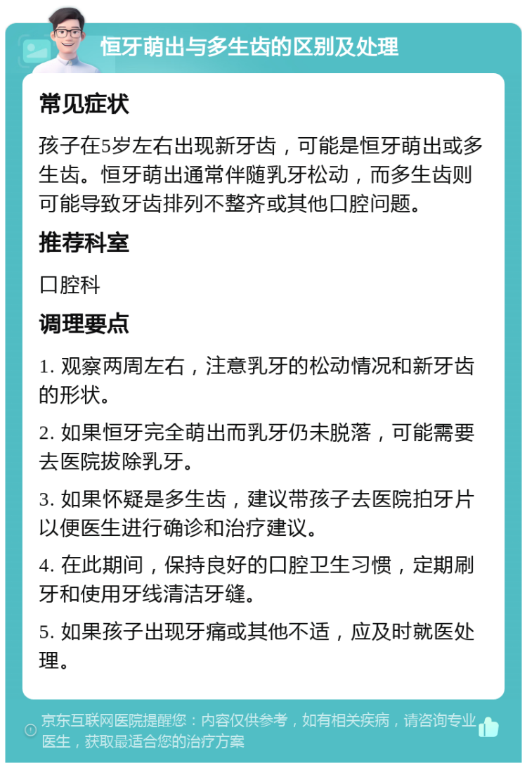 恒牙萌出与多生齿的区别及处理 常见症状 孩子在5岁左右出现新牙齿，可能是恒牙萌出或多生齿。恒牙萌出通常伴随乳牙松动，而多生齿则可能导致牙齿排列不整齐或其他口腔问题。 推荐科室 口腔科 调理要点 1. 观察两周左右，注意乳牙的松动情况和新牙齿的形状。 2. 如果恒牙完全萌出而乳牙仍未脱落，可能需要去医院拔除乳牙。 3. 如果怀疑是多生齿，建议带孩子去医院拍牙片以便医生进行确诊和治疗建议。 4. 在此期间，保持良好的口腔卫生习惯，定期刷牙和使用牙线清洁牙缝。 5. 如果孩子出现牙痛或其他不适，应及时就医处理。