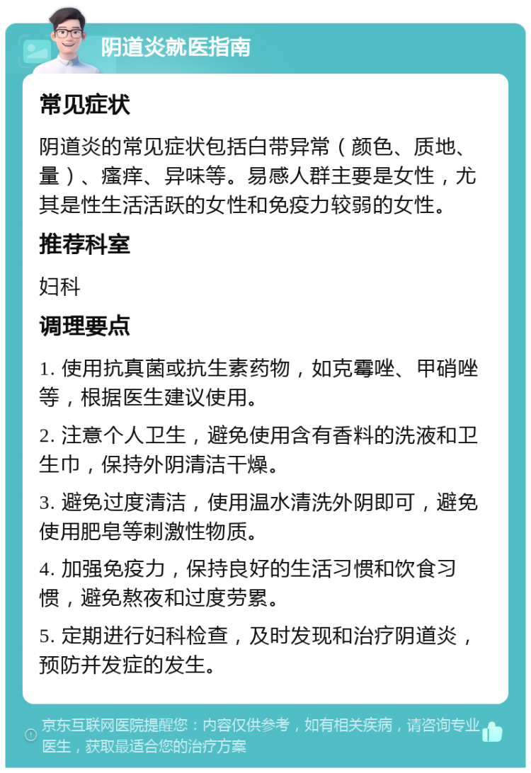 阴道炎就医指南 常见症状 阴道炎的常见症状包括白带异常（颜色、质地、量）、瘙痒、异味等。易感人群主要是女性，尤其是性生活活跃的女性和免疫力较弱的女性。 推荐科室 妇科 调理要点 1. 使用抗真菌或抗生素药物，如克霉唑、甲硝唑等，根据医生建议使用。 2. 注意个人卫生，避免使用含有香料的洗液和卫生巾，保持外阴清洁干燥。 3. 避免过度清洁，使用温水清洗外阴即可，避免使用肥皂等刺激性物质。 4. 加强免疫力，保持良好的生活习惯和饮食习惯，避免熬夜和过度劳累。 5. 定期进行妇科检查，及时发现和治疗阴道炎，预防并发症的发生。