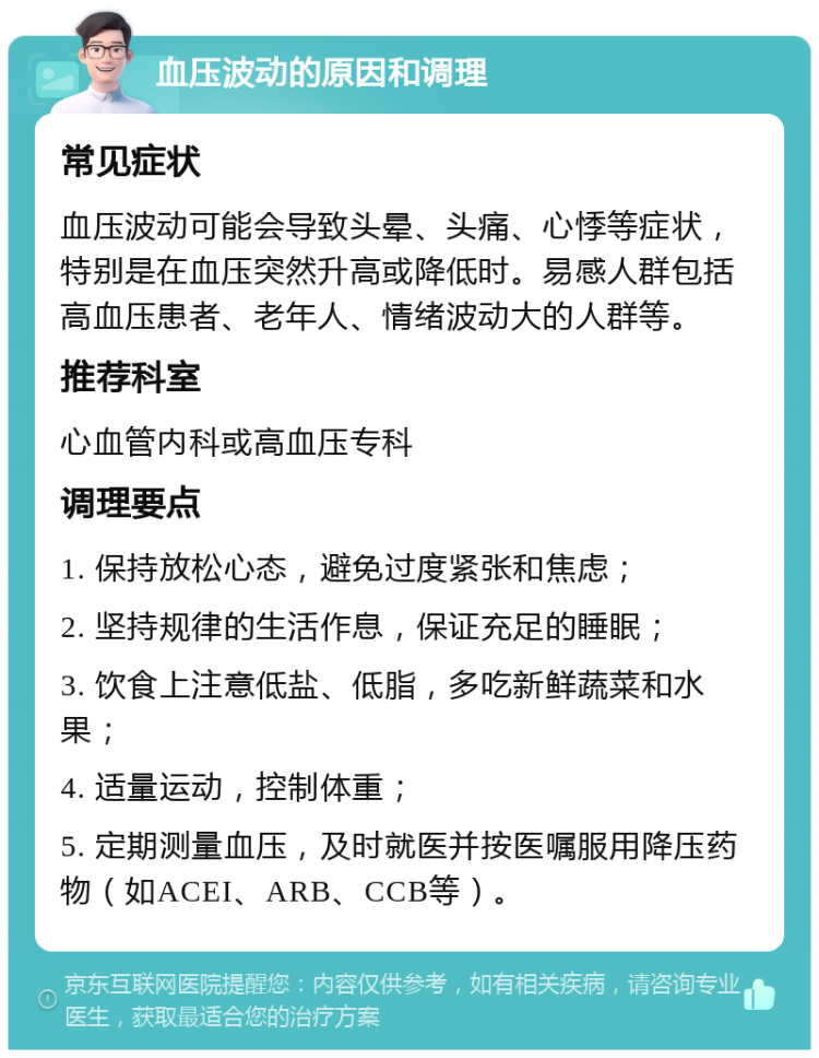 血压波动的原因和调理 常见症状 血压波动可能会导致头晕、头痛、心悸等症状，特别是在血压突然升高或降低时。易感人群包括高血压患者、老年人、情绪波动大的人群等。 推荐科室 心血管内科或高血压专科 调理要点 1. 保持放松心态，避免过度紧张和焦虑； 2. 坚持规律的生活作息，保证充足的睡眠； 3. 饮食上注意低盐、低脂，多吃新鲜蔬菜和水果； 4. 适量运动，控制体重； 5. 定期测量血压，及时就医并按医嘱服用降压药物（如ACEI、ARB、CCB等）。