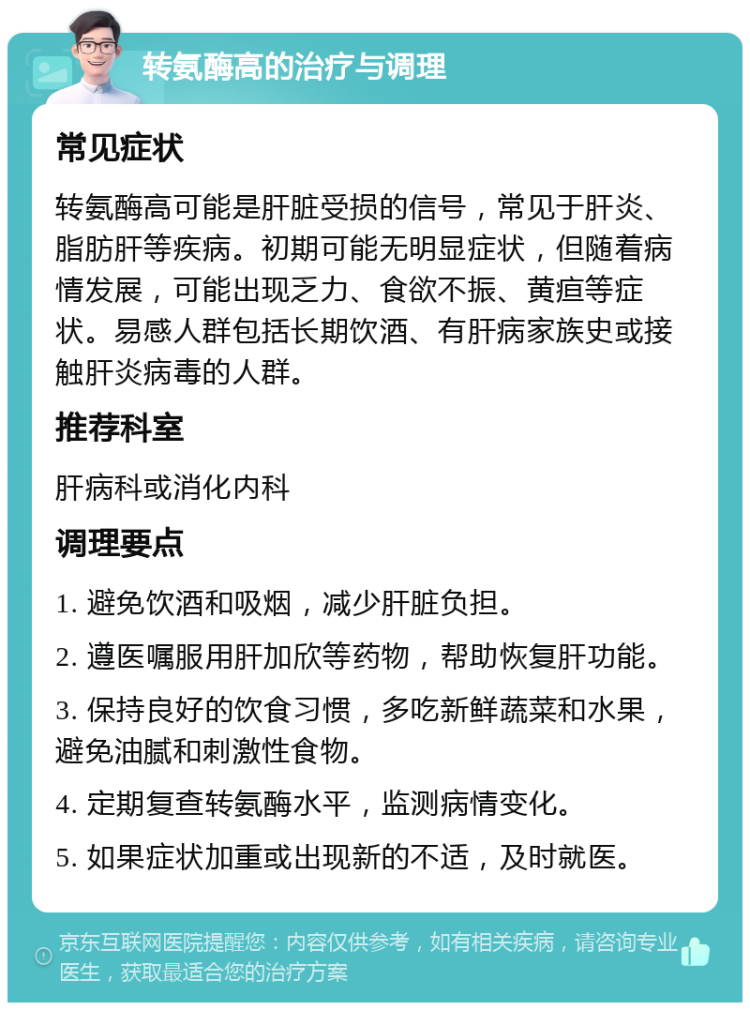 转氨酶高的治疗与调理 常见症状 转氨酶高可能是肝脏受损的信号，常见于肝炎、脂肪肝等疾病。初期可能无明显症状，但随着病情发展，可能出现乏力、食欲不振、黄疸等症状。易感人群包括长期饮酒、有肝病家族史或接触肝炎病毒的人群。 推荐科室 肝病科或消化内科 调理要点 1. 避免饮酒和吸烟，减少肝脏负担。 2. 遵医嘱服用肝加欣等药物，帮助恢复肝功能。 3. 保持良好的饮食习惯，多吃新鲜蔬菜和水果，避免油腻和刺激性食物。 4. 定期复查转氨酶水平，监测病情变化。 5. 如果症状加重或出现新的不适，及时就医。