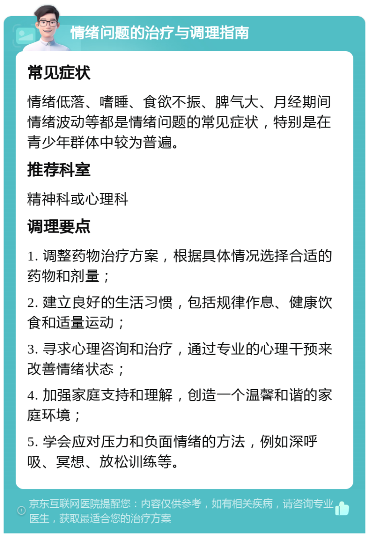 情绪问题的治疗与调理指南 常见症状 情绪低落、嗜睡、食欲不振、脾气大、月经期间情绪波动等都是情绪问题的常见症状，特别是在青少年群体中较为普遍。 推荐科室 精神科或心理科 调理要点 1. 调整药物治疗方案，根据具体情况选择合适的药物和剂量； 2. 建立良好的生活习惯，包括规律作息、健康饮食和适量运动； 3. 寻求心理咨询和治疗，通过专业的心理干预来改善情绪状态； 4. 加强家庭支持和理解，创造一个温馨和谐的家庭环境； 5. 学会应对压力和负面情绪的方法，例如深呼吸、冥想、放松训练等。