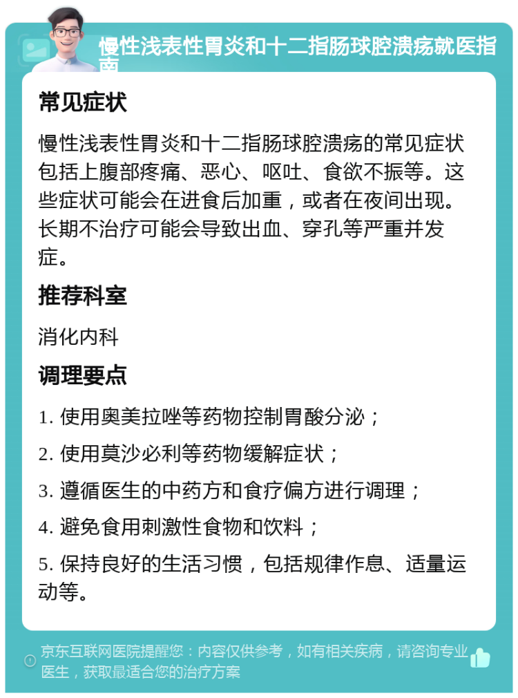 慢性浅表性胃炎和十二指肠球腔溃疡就医指南 常见症状 慢性浅表性胃炎和十二指肠球腔溃疡的常见症状包括上腹部疼痛、恶心、呕吐、食欲不振等。这些症状可能会在进食后加重，或者在夜间出现。长期不治疗可能会导致出血、穿孔等严重并发症。 推荐科室 消化内科 调理要点 1. 使用奥美拉唑等药物控制胃酸分泌； 2. 使用莫沙必利等药物缓解症状； 3. 遵循医生的中药方和食疗偏方进行调理； 4. 避免食用刺激性食物和饮料； 5. 保持良好的生活习惯，包括规律作息、适量运动等。