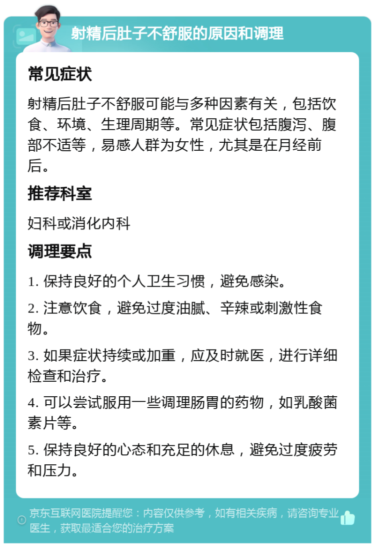 射精后肚子不舒服的原因和调理 常见症状 射精后肚子不舒服可能与多种因素有关，包括饮食、环境、生理周期等。常见症状包括腹泻、腹部不适等，易感人群为女性，尤其是在月经前后。 推荐科室 妇科或消化内科 调理要点 1. 保持良好的个人卫生习惯，避免感染。 2. 注意饮食，避免过度油腻、辛辣或刺激性食物。 3. 如果症状持续或加重，应及时就医，进行详细检查和治疗。 4. 可以尝试服用一些调理肠胃的药物，如乳酸菌素片等。 5. 保持良好的心态和充足的休息，避免过度疲劳和压力。