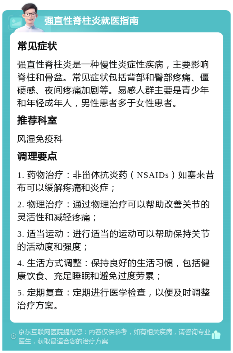 强直性脊柱炎就医指南 常见症状 强直性脊柱炎是一种慢性炎症性疾病，主要影响脊柱和骨盆。常见症状包括背部和臀部疼痛、僵硬感、夜间疼痛加剧等。易感人群主要是青少年和年轻成年人，男性患者多于女性患者。 推荐科室 风湿免疫科 调理要点 1. 药物治疗：非甾体抗炎药（NSAIDs）如塞来昔布可以缓解疼痛和炎症； 2. 物理治疗：通过物理治疗可以帮助改善关节的灵活性和减轻疼痛； 3. 适当运动：进行适当的运动可以帮助保持关节的活动度和强度； 4. 生活方式调整：保持良好的生活习惯，包括健康饮食、充足睡眠和避免过度劳累； 5. 定期复查：定期进行医学检查，以便及时调整治疗方案。