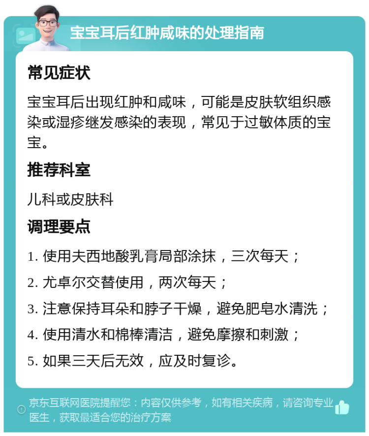 宝宝耳后红肿咸味的处理指南 常见症状 宝宝耳后出现红肿和咸味，可能是皮肤软组织感染或湿疹继发感染的表现，常见于过敏体质的宝宝。 推荐科室 儿科或皮肤科 调理要点 1. 使用夫西地酸乳膏局部涂抹，三次每天； 2. 尤卓尔交替使用，两次每天； 3. 注意保持耳朵和脖子干燥，避免肥皂水清洗； 4. 使用清水和棉棒清洁，避免摩擦和刺激； 5. 如果三天后无效，应及时复诊。