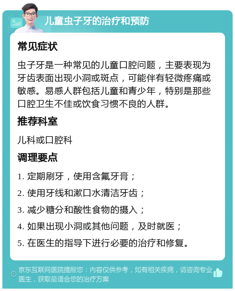 儿童虫子牙的治疗和预防 常见症状 虫子牙是一种常见的儿童口腔问题，主要表现为牙齿表面出现小洞或斑点，可能伴有轻微疼痛或敏感。易感人群包括儿童和青少年，特别是那些口腔卫生不佳或饮食习惯不良的人群。 推荐科室 儿科或口腔科 调理要点 1. 定期刷牙，使用含氟牙膏； 2. 使用牙线和漱口水清洁牙齿； 3. 减少糖分和酸性食物的摄入； 4. 如果出现小洞或其他问题，及时就医； 5. 在医生的指导下进行必要的治疗和修复。