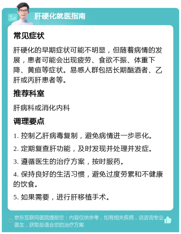 肝硬化就医指南 常见症状 肝硬化的早期症状可能不明显，但随着病情的发展，患者可能会出现疲劳、食欲不振、体重下降、黄疸等症状。易感人群包括长期酗酒者、乙肝或丙肝患者等。 推荐科室 肝病科或消化内科 调理要点 1. 控制乙肝病毒复制，避免病情进一步恶化。 2. 定期复查肝功能，及时发现并处理并发症。 3. 遵循医生的治疗方案，按时服药。 4. 保持良好的生活习惯，避免过度劳累和不健康的饮食。 5. 如果需要，进行肝移植手术。