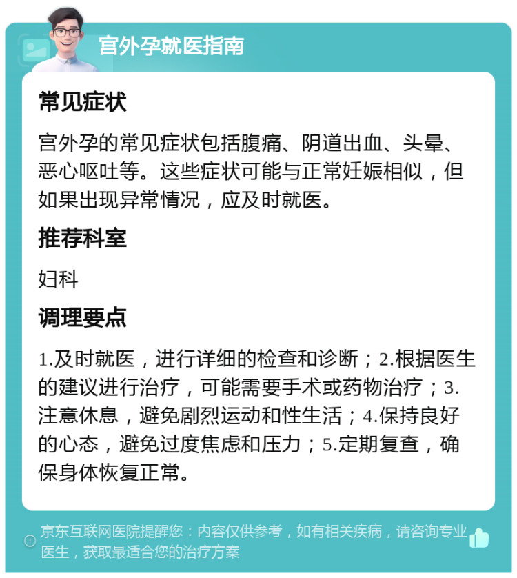 宫外孕就医指南 常见症状 宫外孕的常见症状包括腹痛、阴道出血、头晕、恶心呕吐等。这些症状可能与正常妊娠相似，但如果出现异常情况，应及时就医。 推荐科室 妇科 调理要点 1.及时就医，进行详细的检查和诊断；2.根据医生的建议进行治疗，可能需要手术或药物治疗；3.注意休息，避免剧烈运动和性生活；4.保持良好的心态，避免过度焦虑和压力；5.定期复查，确保身体恢复正常。