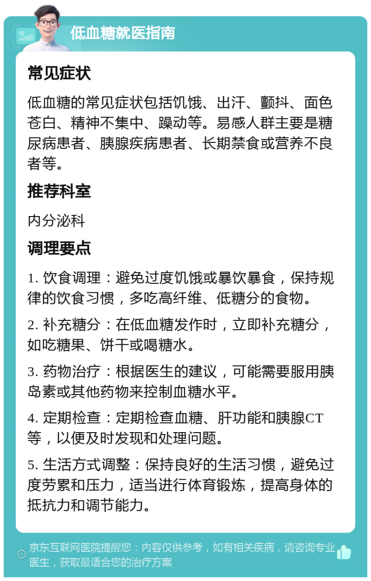 低血糖就医指南 常见症状 低血糖的常见症状包括饥饿、出汗、颤抖、面色苍白、精神不集中、躁动等。易感人群主要是糖尿病患者、胰腺疾病患者、长期禁食或营养不良者等。 推荐科室 内分泌科 调理要点 1. 饮食调理：避免过度饥饿或暴饮暴食，保持规律的饮食习惯，多吃高纤维、低糖分的食物。 2. 补充糖分：在低血糖发作时，立即补充糖分，如吃糖果、饼干或喝糖水。 3. 药物治疗：根据医生的建议，可能需要服用胰岛素或其他药物来控制血糖水平。 4. 定期检查：定期检查血糖、肝功能和胰腺CT等，以便及时发现和处理问题。 5. 生活方式调整：保持良好的生活习惯，避免过度劳累和压力，适当进行体育锻炼，提高身体的抵抗力和调节能力。