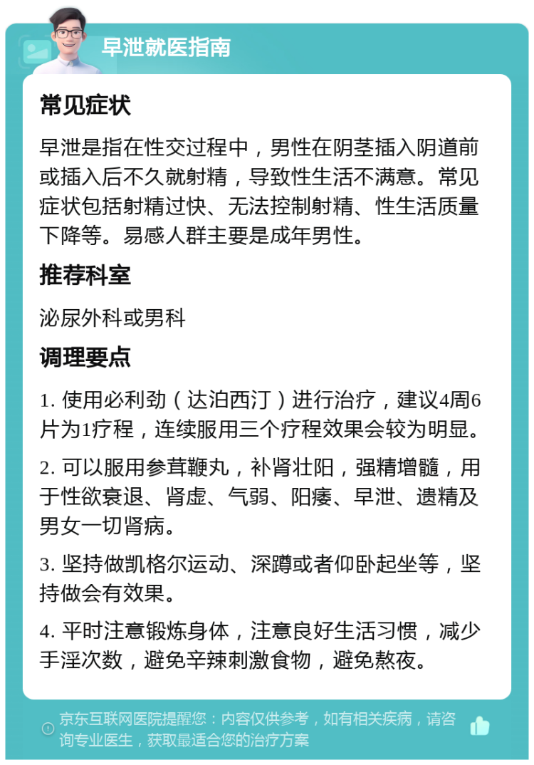 早泄就医指南 常见症状 早泄是指在性交过程中，男性在阴茎插入阴道前或插入后不久就射精，导致性生活不满意。常见症状包括射精过快、无法控制射精、性生活质量下降等。易感人群主要是成年男性。 推荐科室 泌尿外科或男科 调理要点 1. 使用必利劲（达泊西汀）进行治疗，建议4周6片为1疗程，连续服用三个疗程效果会较为明显。 2. 可以服用参茸鞭丸，补肾壮阳，强精增髓，用于性欲衰退、肾虚、气弱、阳痿、早泄、遗精及男女一切肾病。 3. 坚持做凯格尔运动、深蹲或者仰卧起坐等，坚持做会有效果。 4. 平时注意锻炼身体，注意良好生活习惯，减少手淫次数，避免辛辣刺激食物，避免熬夜。