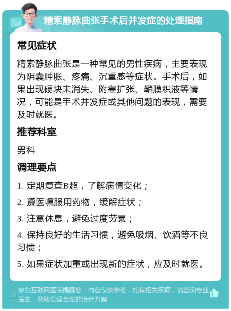 精索静脉曲张手术后并发症的处理指南 常见症状 精索静脉曲张是一种常见的男性疾病，主要表现为阴囊肿胀、疼痛、沉重感等症状。手术后，如果出现硬块未消失、附睾扩张、鞘膜积液等情况，可能是手术并发症或其他问题的表现，需要及时就医。 推荐科室 男科 调理要点 1. 定期复查B超，了解病情变化； 2. 遵医嘱服用药物，缓解症状； 3. 注意休息，避免过度劳累； 4. 保持良好的生活习惯，避免吸烟、饮酒等不良习惯； 5. 如果症状加重或出现新的症状，应及时就医。