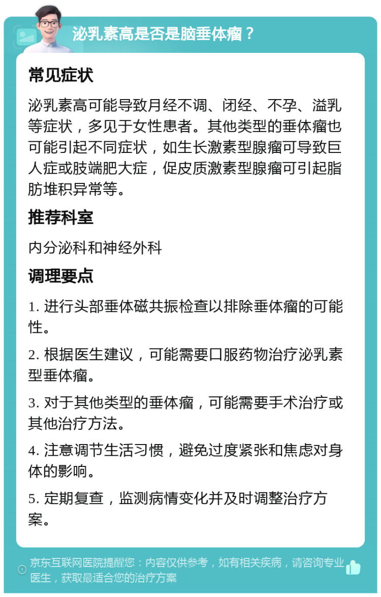 泌乳素高是否是脑垂体瘤？ 常见症状 泌乳素高可能导致月经不调、闭经、不孕、溢乳等症状，多见于女性患者。其他类型的垂体瘤也可能引起不同症状，如生长激素型腺瘤可导致巨人症或肢端肥大症，促皮质激素型腺瘤可引起脂肪堆积异常等。 推荐科室 内分泌科和神经外科 调理要点 1. 进行头部垂体磁共振检查以排除垂体瘤的可能性。 2. 根据医生建议，可能需要口服药物治疗泌乳素型垂体瘤。 3. 对于其他类型的垂体瘤，可能需要手术治疗或其他治疗方法。 4. 注意调节生活习惯，避免过度紧张和焦虑对身体的影响。 5. 定期复查，监测病情变化并及时调整治疗方案。