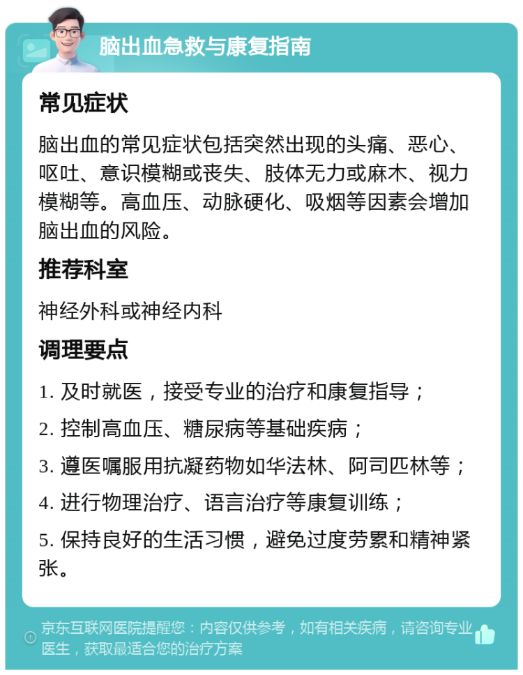 脑出血急救与康复指南 常见症状 脑出血的常见症状包括突然出现的头痛、恶心、呕吐、意识模糊或丧失、肢体无力或麻木、视力模糊等。高血压、动脉硬化、吸烟等因素会增加脑出血的风险。 推荐科室 神经外科或神经内科 调理要点 1. 及时就医，接受专业的治疗和康复指导； 2. 控制高血压、糖尿病等基础疾病； 3. 遵医嘱服用抗凝药物如华法林、阿司匹林等； 4. 进行物理治疗、语言治疗等康复训练； 5. 保持良好的生活习惯，避免过度劳累和精神紧张。