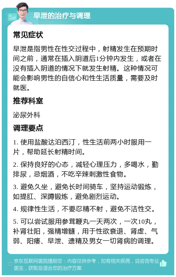 早泄的治疗与调理 常见症状 早泄是指男性在性交过程中，射精发生在预期时间之前，通常在插入阴道后1分钟内发生，或者在没有插入阴道的情况下就发生射精。这种情况可能会影响男性的自信心和性生活质量，需要及时就医。 推荐科室 泌尿外科 调理要点 1. 使用盐酸达泊西汀，性生活前两小时服用一片，帮助延长射精时间。 2. 保持良好的心态，减轻心理压力，多喝水，勤排尿，忌烟酒，不吃辛辣刺激性食物。 3. 避免久坐，避免长时间骑车，坚持运动锻炼，如提肛、深蹲锻炼，避免剧烈运动。 4. 规律性生活，不要忍精不射，避免不洁性交。 5. 可以尝试服用参茸鞭丸一天两次，一次10丸，补肾壮阳，强精增髓，用于性欲衰退、肾虚、气弱、阳痿、早泄、遗精及男女一切肾病的调理。