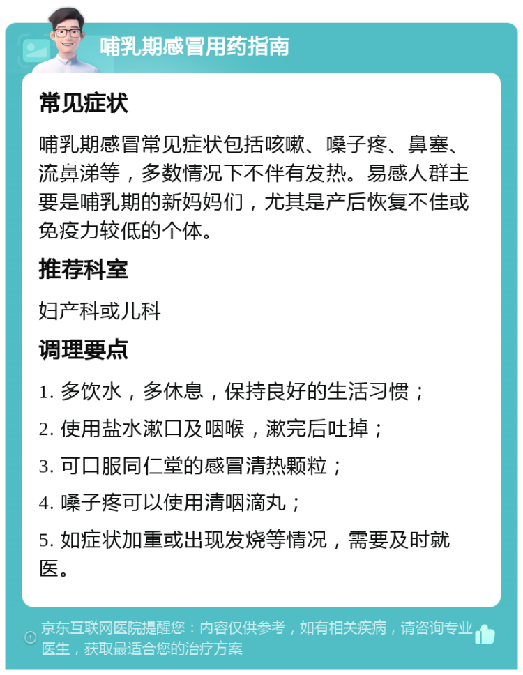 哺乳期感冒用药指南 常见症状 哺乳期感冒常见症状包括咳嗽、嗓子疼、鼻塞、流鼻涕等，多数情况下不伴有发热。易感人群主要是哺乳期的新妈妈们，尤其是产后恢复不佳或免疫力较低的个体。 推荐科室 妇产科或儿科 调理要点 1. 多饮水，多休息，保持良好的生活习惯； 2. 使用盐水漱口及咽喉，漱完后吐掉； 3. 可口服同仁堂的感冒清热颗粒； 4. 嗓子疼可以使用清咽滴丸； 5. 如症状加重或出现发烧等情况，需要及时就医。