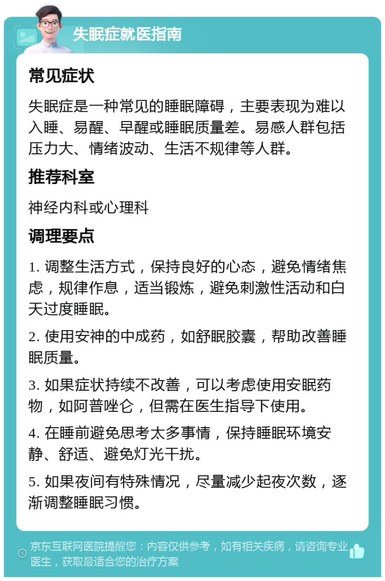 失眠症就医指南 常见症状 失眠症是一种常见的睡眠障碍，主要表现为难以入睡、易醒、早醒或睡眠质量差。易感人群包括压力大、情绪波动、生活不规律等人群。 推荐科室 神经内科或心理科 调理要点 1. 调整生活方式，保持良好的心态，避免情绪焦虑，规律作息，适当锻炼，避免刺激性活动和白天过度睡眠。 2. 使用安神的中成药，如舒眠胶囊，帮助改善睡眠质量。 3. 如果症状持续不改善，可以考虑使用安眠药物，如阿普唑仑，但需在医生指导下使用。 4. 在睡前避免思考太多事情，保持睡眠环境安静、舒适、避免灯光干扰。 5. 如果夜间有特殊情况，尽量减少起夜次数，逐渐调整睡眠习惯。