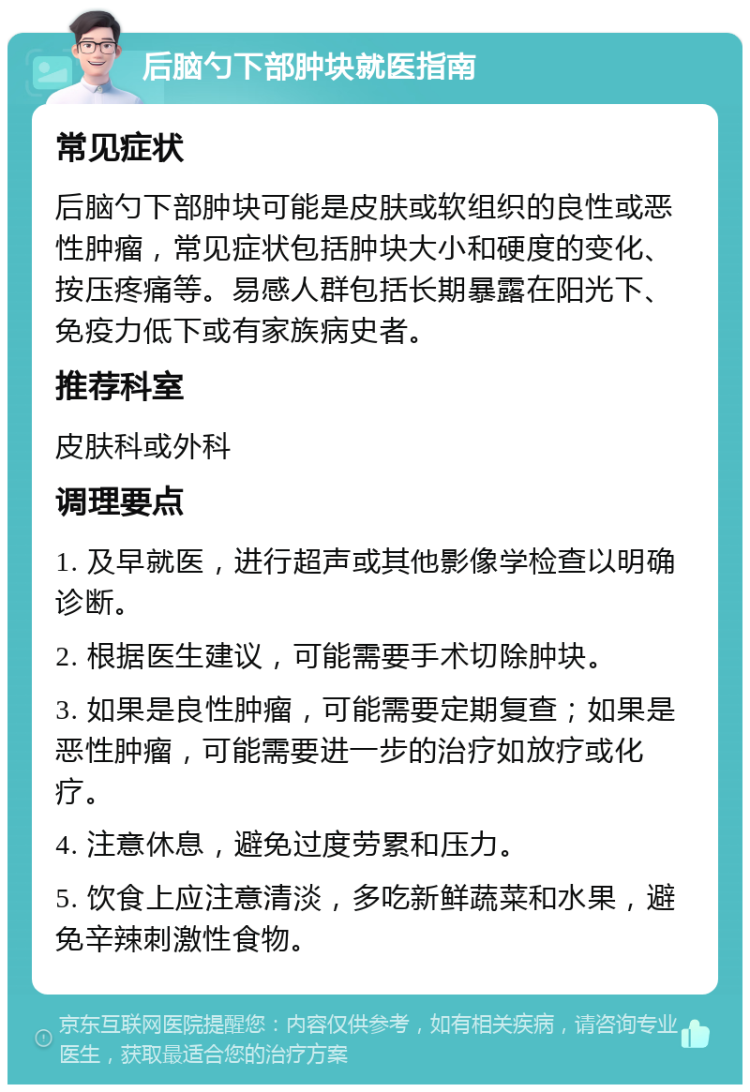 后脑勺下部肿块就医指南 常见症状 后脑勺下部肿块可能是皮肤或软组织的良性或恶性肿瘤，常见症状包括肿块大小和硬度的变化、按压疼痛等。易感人群包括长期暴露在阳光下、免疫力低下或有家族病史者。 推荐科室 皮肤科或外科 调理要点 1. 及早就医，进行超声或其他影像学检查以明确诊断。 2. 根据医生建议，可能需要手术切除肿块。 3. 如果是良性肿瘤，可能需要定期复查；如果是恶性肿瘤，可能需要进一步的治疗如放疗或化疗。 4. 注意休息，避免过度劳累和压力。 5. 饮食上应注意清淡，多吃新鲜蔬菜和水果，避免辛辣刺激性食物。