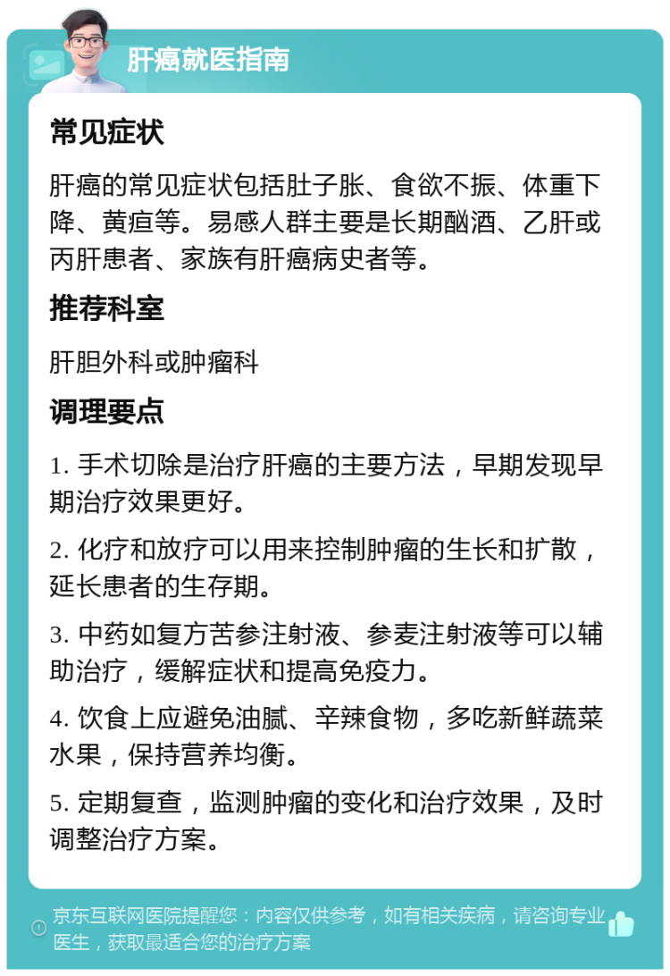 肝癌就医指南 常见症状 肝癌的常见症状包括肚子胀、食欲不振、体重下降、黄疸等。易感人群主要是长期酗酒、乙肝或丙肝患者、家族有肝癌病史者等。 推荐科室 肝胆外科或肿瘤科 调理要点 1. 手术切除是治疗肝癌的主要方法，早期发现早期治疗效果更好。 2. 化疗和放疗可以用来控制肿瘤的生长和扩散，延长患者的生存期。 3. 中药如复方苦参注射液、参麦注射液等可以辅助治疗，缓解症状和提高免疫力。 4. 饮食上应避免油腻、辛辣食物，多吃新鲜蔬菜水果，保持营养均衡。 5. 定期复查，监测肿瘤的变化和治疗效果，及时调整治疗方案。