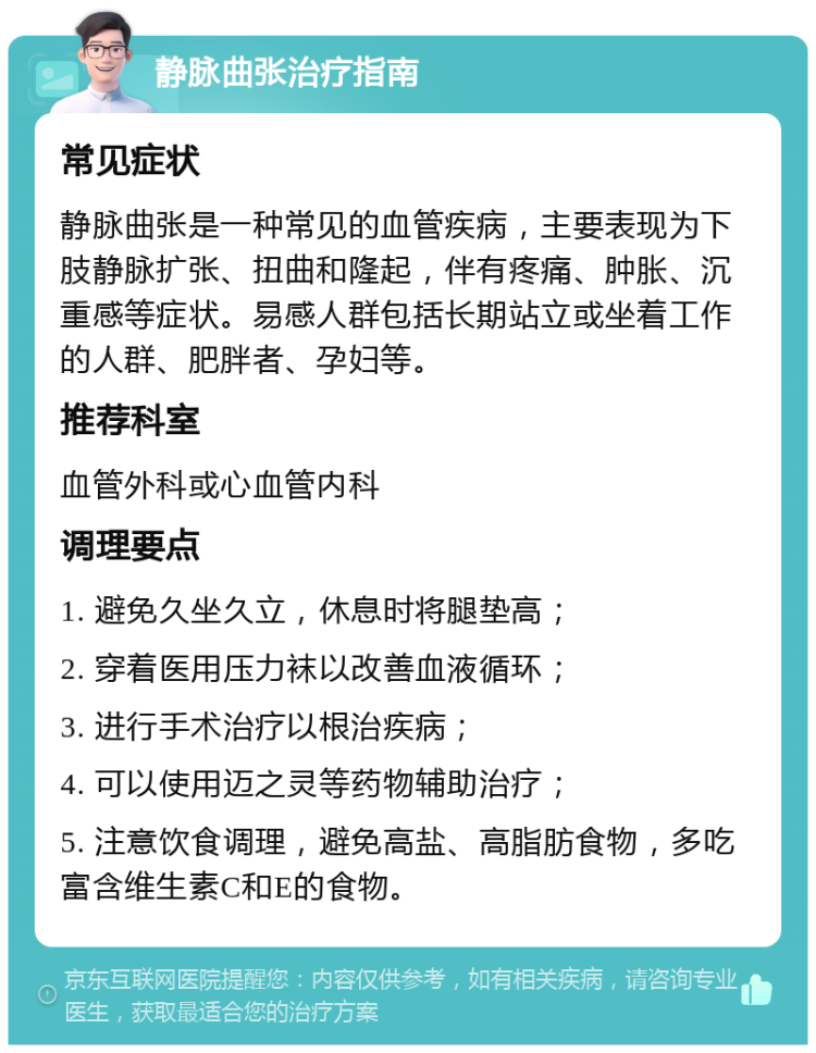 静脉曲张治疗指南 常见症状 静脉曲张是一种常见的血管疾病，主要表现为下肢静脉扩张、扭曲和隆起，伴有疼痛、肿胀、沉重感等症状。易感人群包括长期站立或坐着工作的人群、肥胖者、孕妇等。 推荐科室 血管外科或心血管内科 调理要点 1. 避免久坐久立，休息时将腿垫高； 2. 穿着医用压力袜以改善血液循环； 3. 进行手术治疗以根治疾病； 4. 可以使用迈之灵等药物辅助治疗； 5. 注意饮食调理，避免高盐、高脂肪食物，多吃富含维生素C和E的食物。