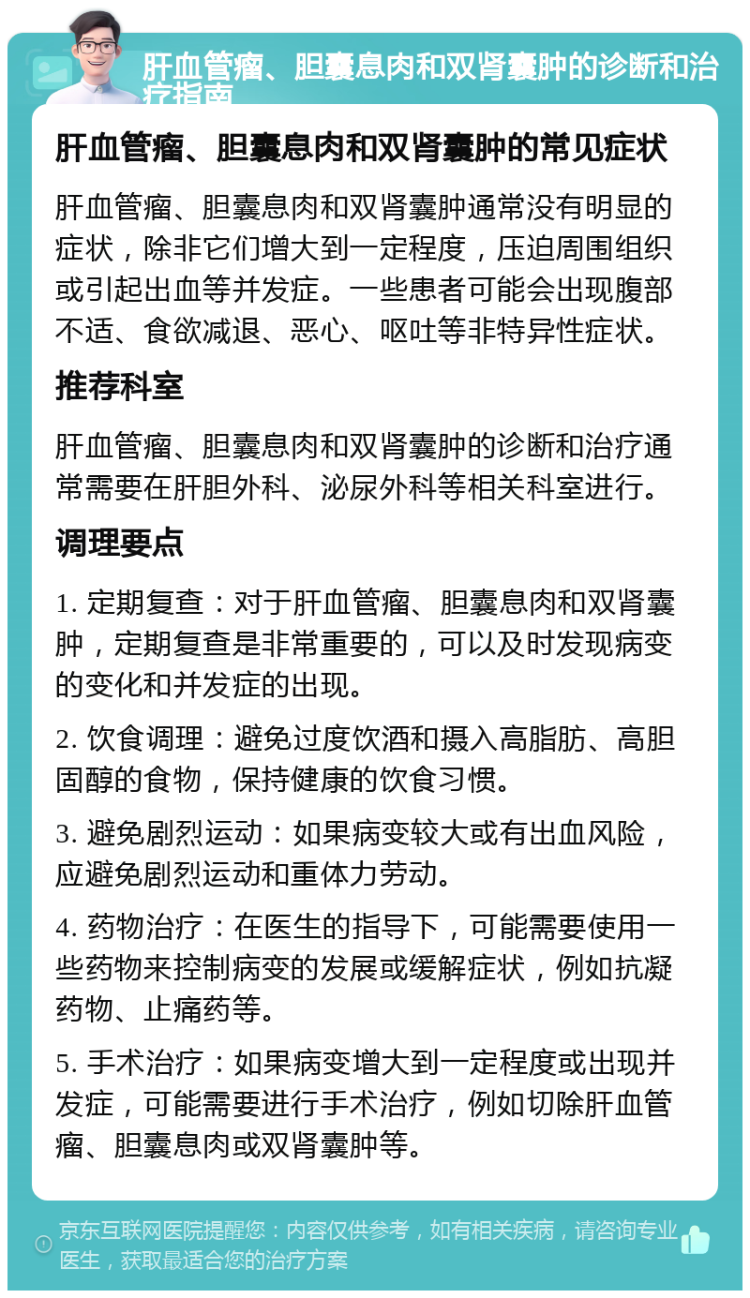 肝血管瘤、胆囊息肉和双肾囊肿的诊断和治疗指南 肝血管瘤、胆囊息肉和双肾囊肿的常见症状 肝血管瘤、胆囊息肉和双肾囊肿通常没有明显的症状，除非它们增大到一定程度，压迫周围组织或引起出血等并发症。一些患者可能会出现腹部不适、食欲减退、恶心、呕吐等非特异性症状。 推荐科室 肝血管瘤、胆囊息肉和双肾囊肿的诊断和治疗通常需要在肝胆外科、泌尿外科等相关科室进行。 调理要点 1. 定期复查：对于肝血管瘤、胆囊息肉和双肾囊肿，定期复查是非常重要的，可以及时发现病变的变化和并发症的出现。 2. 饮食调理：避免过度饮酒和摄入高脂肪、高胆固醇的食物，保持健康的饮食习惯。 3. 避免剧烈运动：如果病变较大或有出血风险，应避免剧烈运动和重体力劳动。 4. 药物治疗：在医生的指导下，可能需要使用一些药物来控制病变的发展或缓解症状，例如抗凝药物、止痛药等。 5. 手术治疗：如果病变增大到一定程度或出现并发症，可能需要进行手术治疗，例如切除肝血管瘤、胆囊息肉或双肾囊肿等。