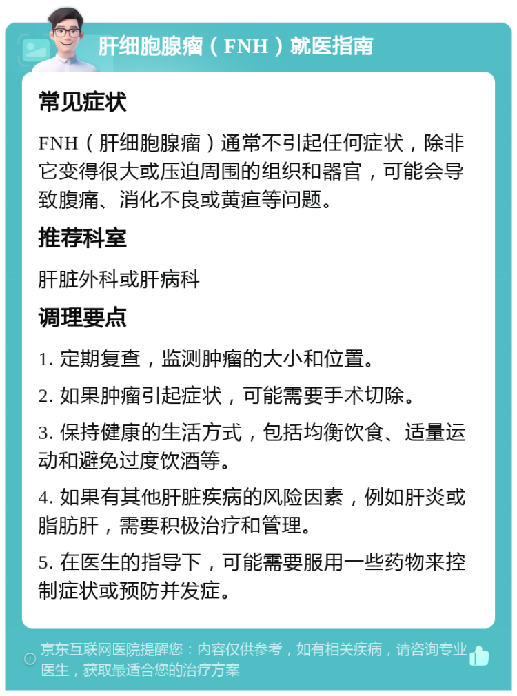 肝细胞腺瘤（FNH）就医指南 常见症状 FNH（肝细胞腺瘤）通常不引起任何症状，除非它变得很大或压迫周围的组织和器官，可能会导致腹痛、消化不良或黄疸等问题。 推荐科室 肝脏外科或肝病科 调理要点 1. 定期复查，监测肿瘤的大小和位置。 2. 如果肿瘤引起症状，可能需要手术切除。 3. 保持健康的生活方式，包括均衡饮食、适量运动和避免过度饮酒等。 4. 如果有其他肝脏疾病的风险因素，例如肝炎或脂肪肝，需要积极治疗和管理。 5. 在医生的指导下，可能需要服用一些药物来控制症状或预防并发症。