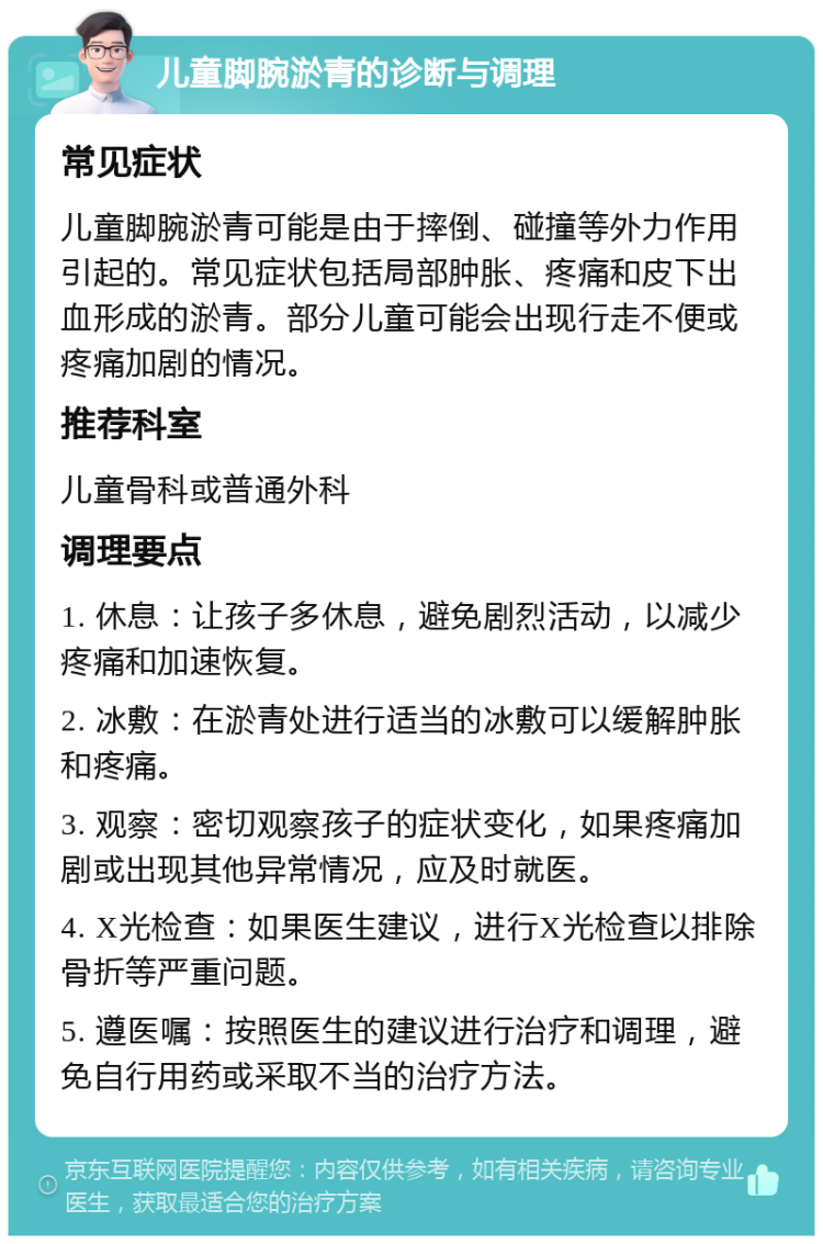 儿童脚腕淤青的诊断与调理 常见症状 儿童脚腕淤青可能是由于摔倒、碰撞等外力作用引起的。常见症状包括局部肿胀、疼痛和皮下出血形成的淤青。部分儿童可能会出现行走不便或疼痛加剧的情况。 推荐科室 儿童骨科或普通外科 调理要点 1. 休息：让孩子多休息，避免剧烈活动，以减少疼痛和加速恢复。 2. 冰敷：在淤青处进行适当的冰敷可以缓解肿胀和疼痛。 3. 观察：密切观察孩子的症状变化，如果疼痛加剧或出现其他异常情况，应及时就医。 4. X光检查：如果医生建议，进行X光检查以排除骨折等严重问题。 5. 遵医嘱：按照医生的建议进行治疗和调理，避免自行用药或采取不当的治疗方法。