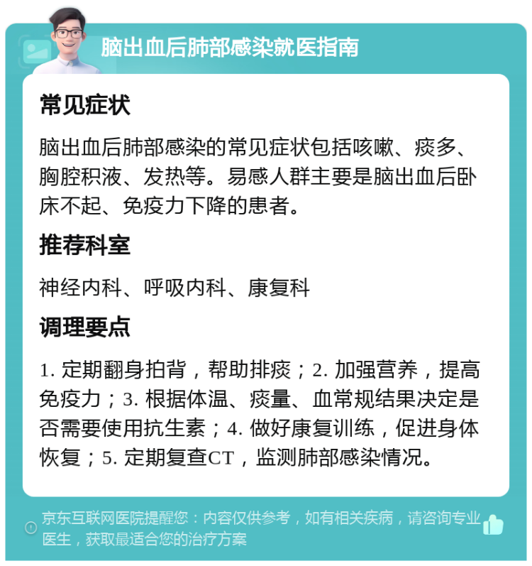 脑出血后肺部感染就医指南 常见症状 脑出血后肺部感染的常见症状包括咳嗽、痰多、胸腔积液、发热等。易感人群主要是脑出血后卧床不起、免疫力下降的患者。 推荐科室 神经内科、呼吸内科、康复科 调理要点 1. 定期翻身拍背，帮助排痰；2. 加强营养，提高免疫力；3. 根据体温、痰量、血常规结果决定是否需要使用抗生素；4. 做好康复训练，促进身体恢复；5. 定期复查CT，监测肺部感染情况。