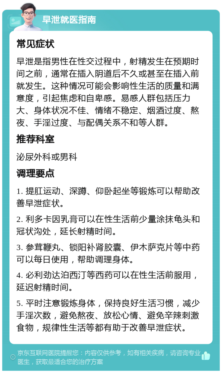 早泄就医指南 常见症状 早泄是指男性在性交过程中，射精发生在预期时间之前，通常在插入阴道后不久或甚至在插入前就发生。这种情况可能会影响性生活的质量和满意度，引起焦虑和自卑感。易感人群包括压力大、身体状况不佳、情绪不稳定、烟酒过度、熬夜、手淫过度、与配偶关系不和等人群。 推荐科室 泌尿外科或男科 调理要点 1. 提肛运动、深蹲、仰卧起坐等锻炼可以帮助改善早泄症状。 2. 利多卡因乳膏可以在性生活前少量涂抹龟头和冠状沟处，延长射精时间。 3. 参茸鞭丸、锁阳补肾胶囊、伊木萨克片等中药可以每日使用，帮助调理身体。 4. 必利劲达泊西汀等西药可以在性生活前服用，延迟射精时间。 5. 平时注意锻炼身体，保持良好生活习惯，减少手淫次数，避免熬夜、放松心情、避免辛辣刺激食物，规律性生活等都有助于改善早泄症状。