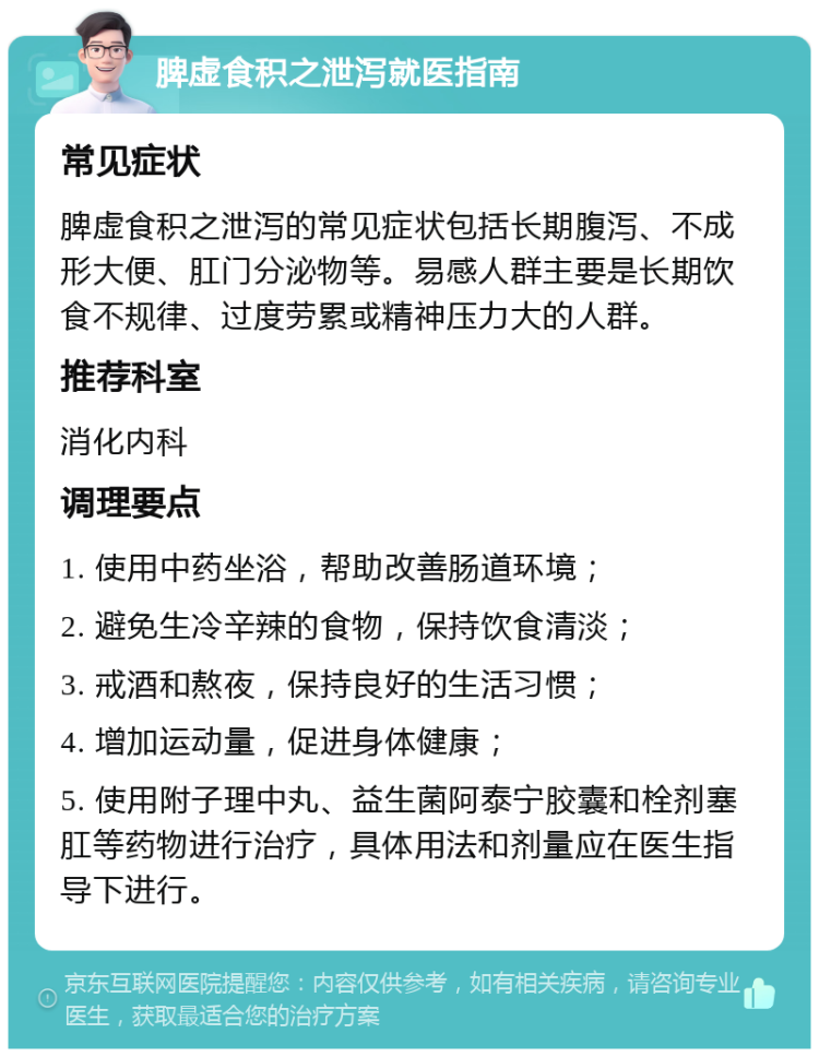 脾虚食积之泄泻就医指南 常见症状 脾虚食积之泄泻的常见症状包括长期腹泻、不成形大便、肛门分泌物等。易感人群主要是长期饮食不规律、过度劳累或精神压力大的人群。 推荐科室 消化内科 调理要点 1. 使用中药坐浴，帮助改善肠道环境； 2. 避免生冷辛辣的食物，保持饮食清淡； 3. 戒酒和熬夜，保持良好的生活习惯； 4. 增加运动量，促进身体健康； 5. 使用附子理中丸、益生菌阿泰宁胶囊和栓剂塞肛等药物进行治疗，具体用法和剂量应在医生指导下进行。