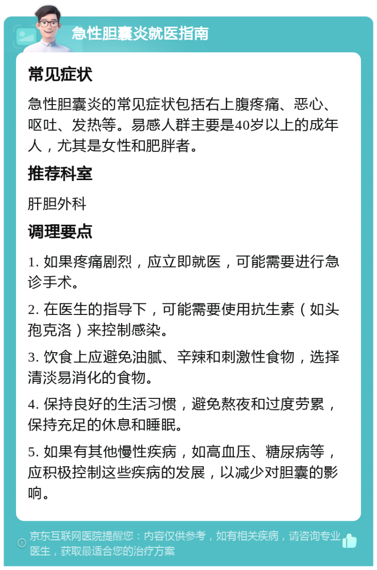 急性胆囊炎就医指南 常见症状 急性胆囊炎的常见症状包括右上腹疼痛、恶心、呕吐、发热等。易感人群主要是40岁以上的成年人，尤其是女性和肥胖者。 推荐科室 肝胆外科 调理要点 1. 如果疼痛剧烈，应立即就医，可能需要进行急诊手术。 2. 在医生的指导下，可能需要使用抗生素（如头孢克洛）来控制感染。 3. 饮食上应避免油腻、辛辣和刺激性食物，选择清淡易消化的食物。 4. 保持良好的生活习惯，避免熬夜和过度劳累，保持充足的休息和睡眠。 5. 如果有其他慢性疾病，如高血压、糖尿病等，应积极控制这些疾病的发展，以减少对胆囊的影响。