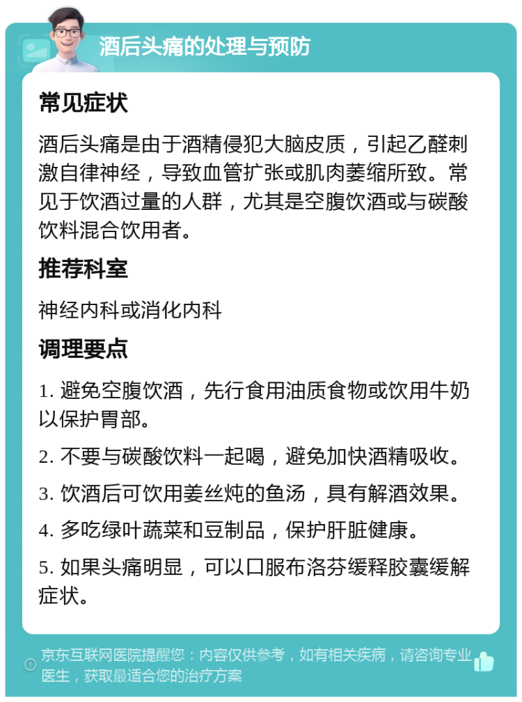 酒后头痛的处理与预防 常见症状 酒后头痛是由于酒精侵犯大脑皮质，引起乙醛刺激自律神经，导致血管扩张或肌肉萎缩所致。常见于饮酒过量的人群，尤其是空腹饮酒或与碳酸饮料混合饮用者。 推荐科室 神经内科或消化内科 调理要点 1. 避免空腹饮酒，先行食用油质食物或饮用牛奶以保护胃部。 2. 不要与碳酸饮料一起喝，避免加快酒精吸收。 3. 饮酒后可饮用姜丝炖的鱼汤，具有解酒效果。 4. 多吃绿叶蔬菜和豆制品，保护肝脏健康。 5. 如果头痛明显，可以口服布洛芬缓释胶囊缓解症状。