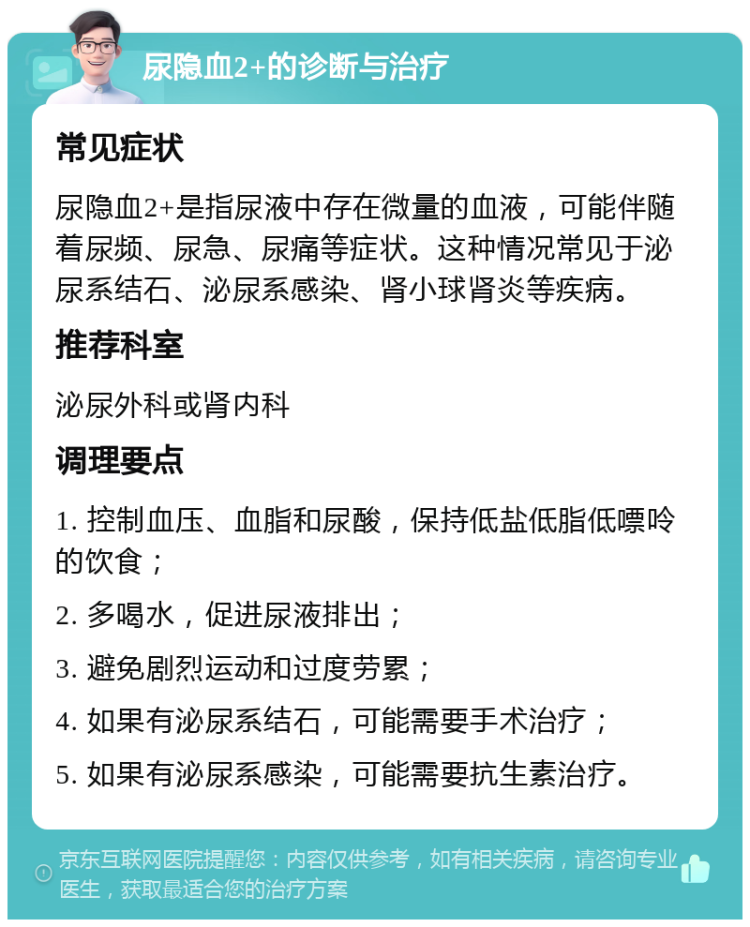 尿隐血2+的诊断与治疗 常见症状 尿隐血2+是指尿液中存在微量的血液，可能伴随着尿频、尿急、尿痛等症状。这种情况常见于泌尿系结石、泌尿系感染、肾小球肾炎等疾病。 推荐科室 泌尿外科或肾内科 调理要点 1. 控制血压、血脂和尿酸，保持低盐低脂低嘌呤的饮食； 2. 多喝水，促进尿液排出； 3. 避免剧烈运动和过度劳累； 4. 如果有泌尿系结石，可能需要手术治疗； 5. 如果有泌尿系感染，可能需要抗生素治疗。