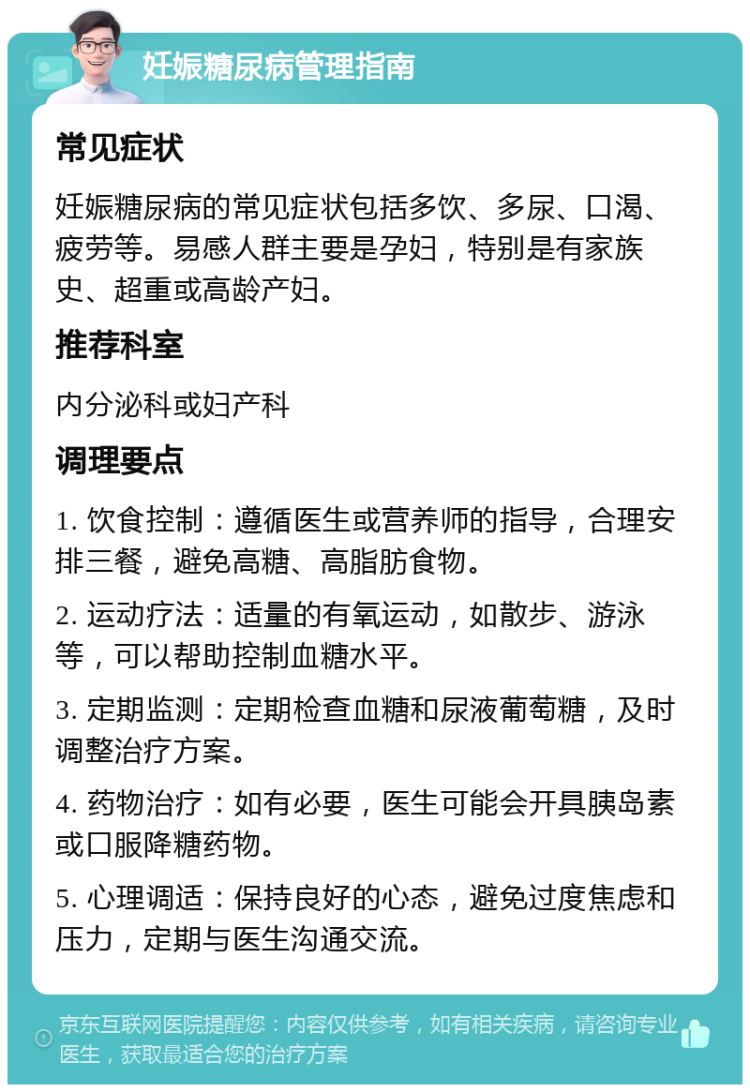 妊娠糖尿病管理指南 常见症状 妊娠糖尿病的常见症状包括多饮、多尿、口渴、疲劳等。易感人群主要是孕妇，特别是有家族史、超重或高龄产妇。 推荐科室 内分泌科或妇产科 调理要点 1. 饮食控制：遵循医生或营养师的指导，合理安排三餐，避免高糖、高脂肪食物。 2. 运动疗法：适量的有氧运动，如散步、游泳等，可以帮助控制血糖水平。 3. 定期监测：定期检查血糖和尿液葡萄糖，及时调整治疗方案。 4. 药物治疗：如有必要，医生可能会开具胰岛素或口服降糖药物。 5. 心理调适：保持良好的心态，避免过度焦虑和压力，定期与医生沟通交流。