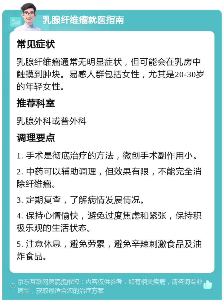 乳腺纤维瘤就医指南 常见症状 乳腺纤维瘤通常无明显症状，但可能会在乳房中触摸到肿块。易感人群包括女性，尤其是20-30岁的年轻女性。 推荐科室 乳腺外科或普外科 调理要点 1. 手术是彻底治疗的方法，微创手术副作用小。 2. 中药可以辅助调理，但效果有限，不能完全消除纤维瘤。 3. 定期复查，了解病情发展情况。 4. 保持心情愉快，避免过度焦虑和紧张，保持积极乐观的生活状态。 5. 注意休息，避免劳累，避免辛辣刺激食品及油炸食品。