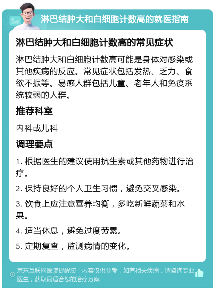 淋巴结肿大和白细胞计数高的就医指南 淋巴结肿大和白细胞计数高的常见症状 淋巴结肿大和白细胞计数高可能是身体对感染或其他疾病的反应。常见症状包括发热、乏力、食欲不振等。易感人群包括儿童、老年人和免疫系统较弱的人群。 推荐科室 内科或儿科 调理要点 1. 根据医生的建议使用抗生素或其他药物进行治疗。 2. 保持良好的个人卫生习惯，避免交叉感染。 3. 饮食上应注意营养均衡，多吃新鲜蔬菜和水果。 4. 适当休息，避免过度劳累。 5. 定期复查，监测病情的变化。