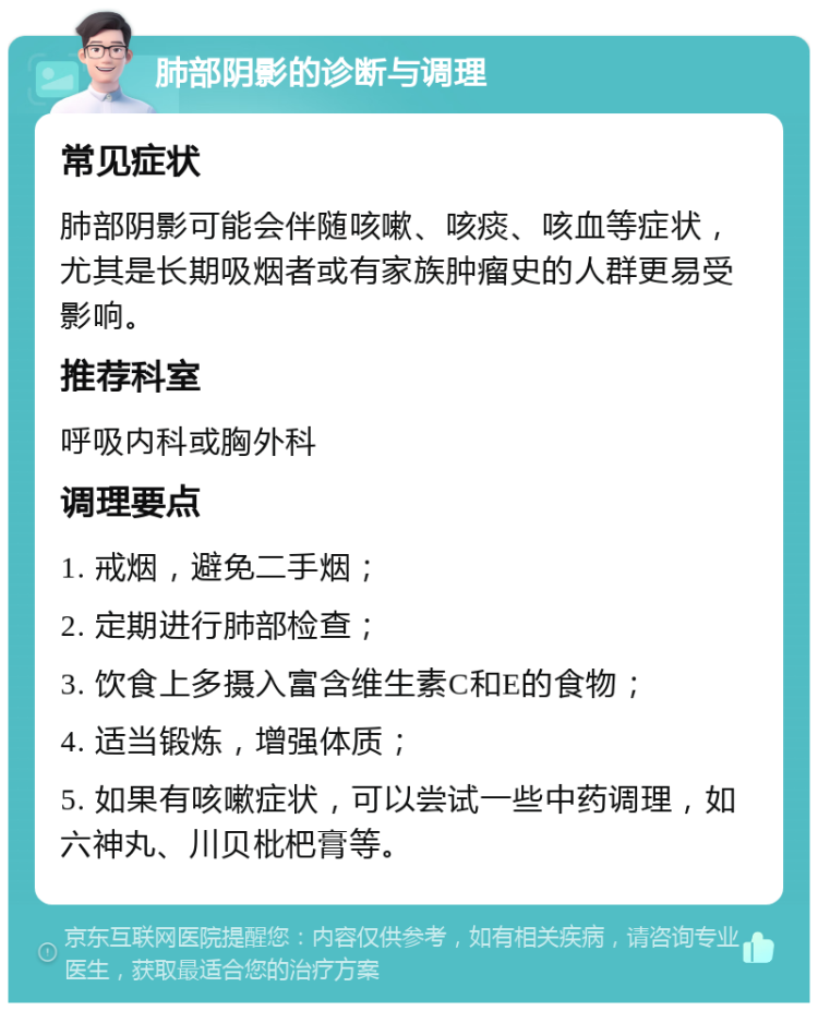 肺部阴影的诊断与调理 常见症状 肺部阴影可能会伴随咳嗽、咳痰、咳血等症状，尤其是长期吸烟者或有家族肿瘤史的人群更易受影响。 推荐科室 呼吸内科或胸外科 调理要点 1. 戒烟，避免二手烟； 2. 定期进行肺部检查； 3. 饮食上多摄入富含维生素C和E的食物； 4. 适当锻炼，增强体质； 5. 如果有咳嗽症状，可以尝试一些中药调理，如六神丸、川贝枇杷膏等。