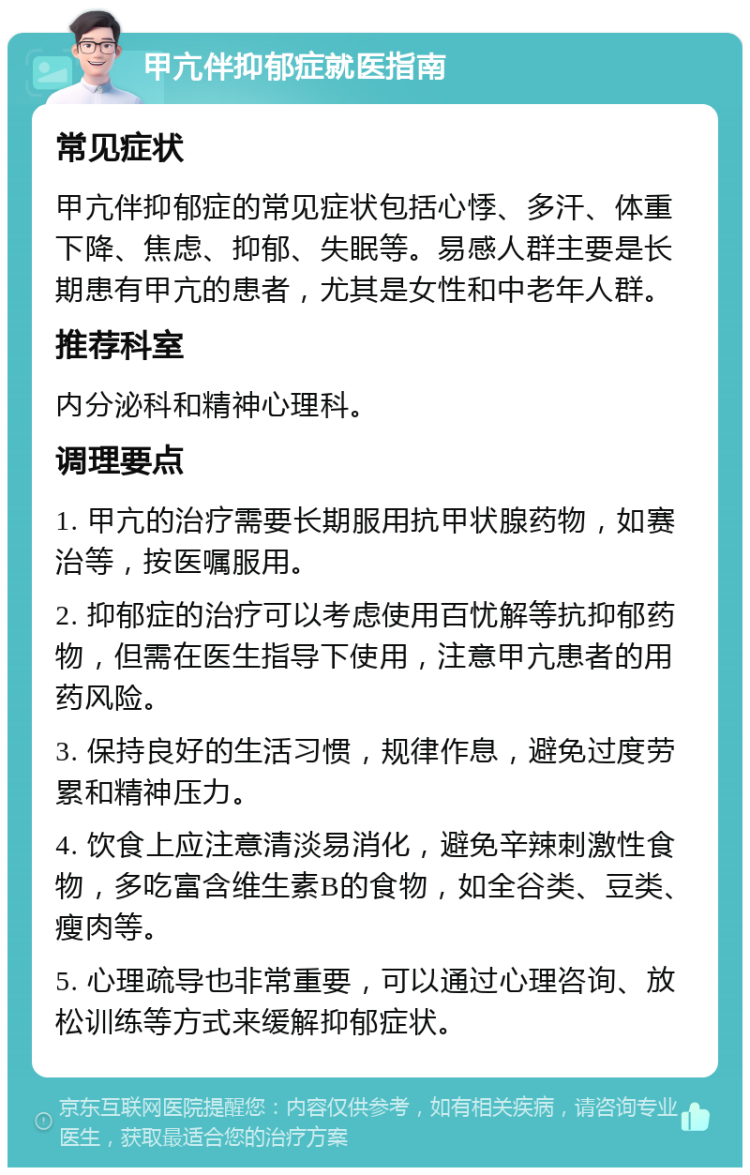 甲亢伴抑郁症就医指南 常见症状 甲亢伴抑郁症的常见症状包括心悸、多汗、体重下降、焦虑、抑郁、失眠等。易感人群主要是长期患有甲亢的患者，尤其是女性和中老年人群。 推荐科室 内分泌科和精神心理科。 调理要点 1. 甲亢的治疗需要长期服用抗甲状腺药物，如赛治等，按医嘱服用。 2. 抑郁症的治疗可以考虑使用百忧解等抗抑郁药物，但需在医生指导下使用，注意甲亢患者的用药风险。 3. 保持良好的生活习惯，规律作息，避免过度劳累和精神压力。 4. 饮食上应注意清淡易消化，避免辛辣刺激性食物，多吃富含维生素B的食物，如全谷类、豆类、瘦肉等。 5. 心理疏导也非常重要，可以通过心理咨询、放松训练等方式来缓解抑郁症状。