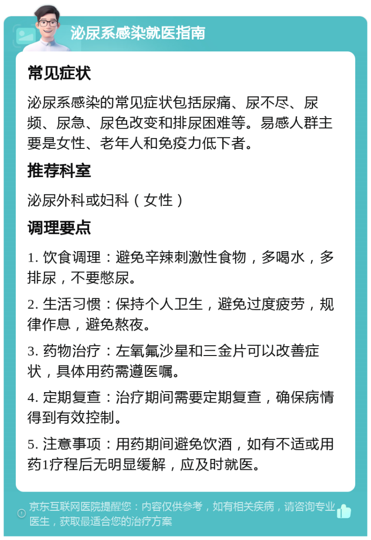 泌尿系感染就医指南 常见症状 泌尿系感染的常见症状包括尿痛、尿不尽、尿频、尿急、尿色改变和排尿困难等。易感人群主要是女性、老年人和免疫力低下者。 推荐科室 泌尿外科或妇科（女性） 调理要点 1. 饮食调理：避免辛辣刺激性食物，多喝水，多排尿，不要憋尿。 2. 生活习惯：保持个人卫生，避免过度疲劳，规律作息，避免熬夜。 3. 药物治疗：左氧氟沙星和三金片可以改善症状，具体用药需遵医嘱。 4. 定期复查：治疗期间需要定期复查，确保病情得到有效控制。 5. 注意事项：用药期间避免饮酒，如有不适或用药1疗程后无明显缓解，应及时就医。